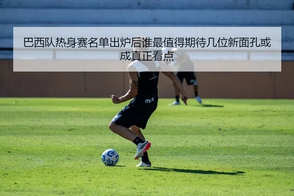 巴西队热身赛名单出炉后谁最值得期待几位新面孔或成真正看点